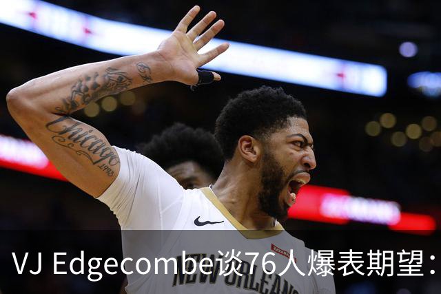VJ Edgecombe谈76人爆表期望：“冠军或失败，否则烂透了”